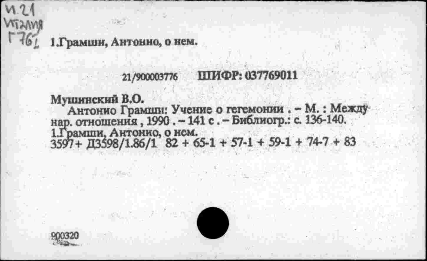 ﻿'	1 .Грамши, Антонио, о нем.
21/900003776 ШИФР: 037769011
Мушинский В.О.
Антонио Грамши: Учение о гегемонии . - М.: Между нар. отношения, 1990. -141 с. — Библиогр.: с. 136-140. 1.1рамши, Антонио, о нем.
3597+ ДЗ&8/1.86/1 82 + 65-1 + 57-1 + 59-1 + 74-7 + 83